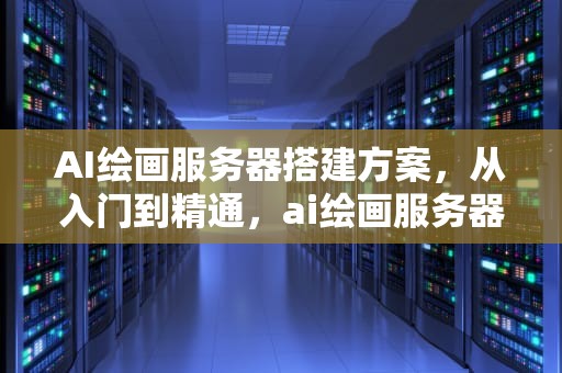 AI绘画服务器搭建方案，从入门到精通，ai绘画服务器搭建方案怎么写