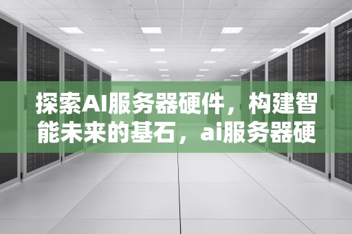 探索AI服务器硬件，构建智能未来的基石，ai服务器硬件相关知识有哪些