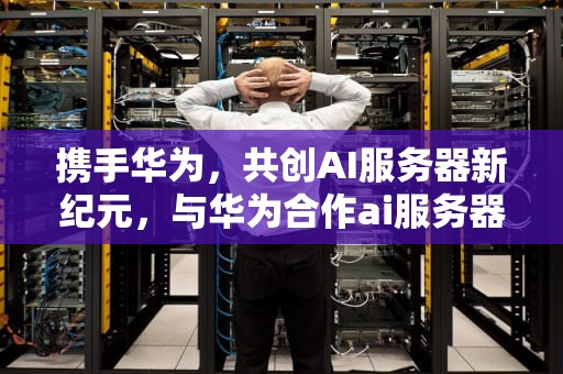 携手华为，共创AI服务器新纪元，与华为合作ai服务器的公司