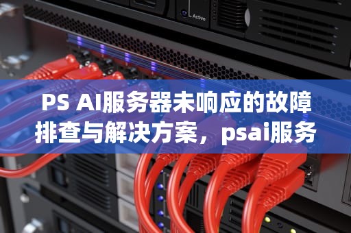 PS AI服务器未响应的故障排查与解决方案，psai服务器未响应