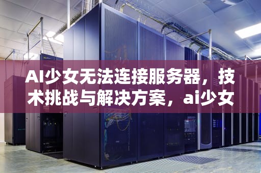 AI少女无法连接服务器，技术挑战与解决方案，ai少女无法连接服务器怎么办