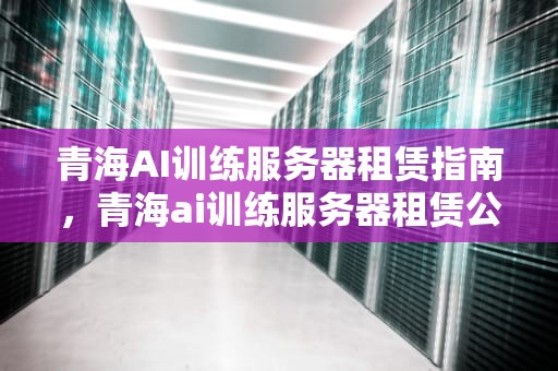 青海AI训练服务器租赁指南，青海ai训练服务器租赁公司