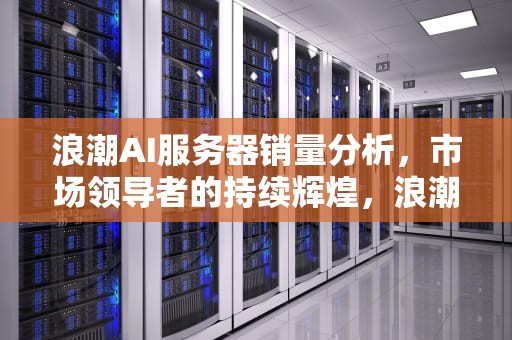 浪潮AI服务器销量分析，市场领导者的持续辉煌，浪潮ai服务器销量如何