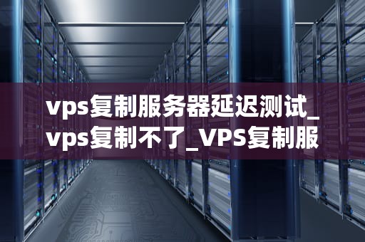 vps复制服务器延迟测试_vps复制不了_VPS复制服务器延迟测试的深度分析