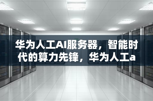 华为人工AI服务器，智能时代的算力先锋，华为人工ai服务器在哪