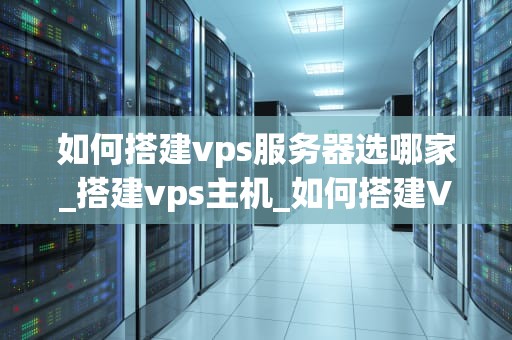 如何搭建vps服务器选哪家_搭建vps主机_如何搭建VPS服务器选哪家——全面指南