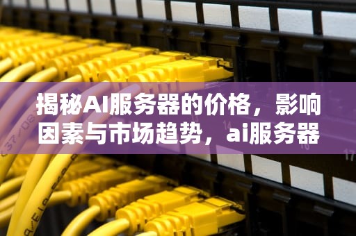 揭秘AI服务器的价格，影响因素与市场趋势，ai服务器价格是多少钱