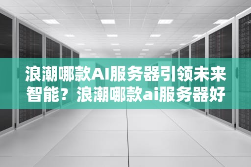 浪潮哪款AI服务器引领未来智能？浪潮哪款ai服务器好