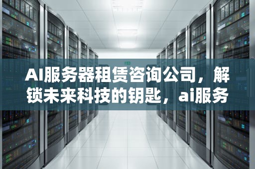 AI服务器租赁咨询公司，解锁未来科技的钥匙，ai服务器租赁咨询公司怎么样