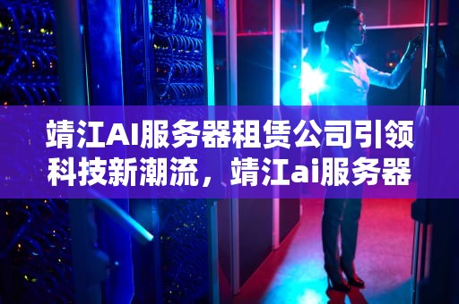 靖江AI服务器租赁公司引领科技新潮流，靖江ai服务器租赁公司地址
