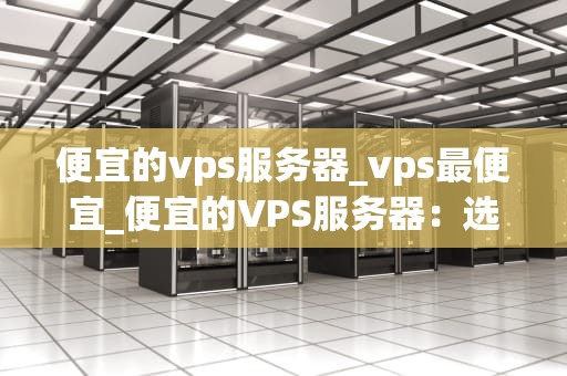 便宜的vps服务器_vps最便宜_便宜的VPS服务器：选择与优化的全面指南