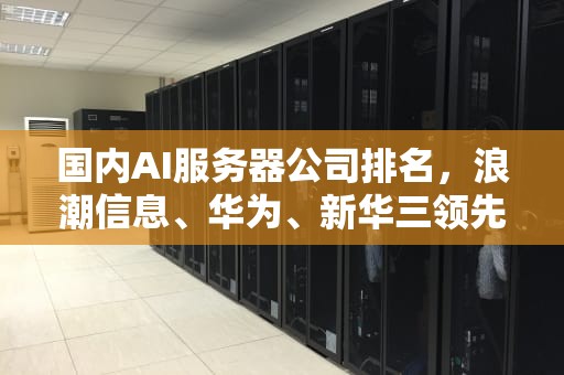 国内AI服务器公司排名，浪潮信息、华为、新华三领先，国内ai服务器公司排名前十
