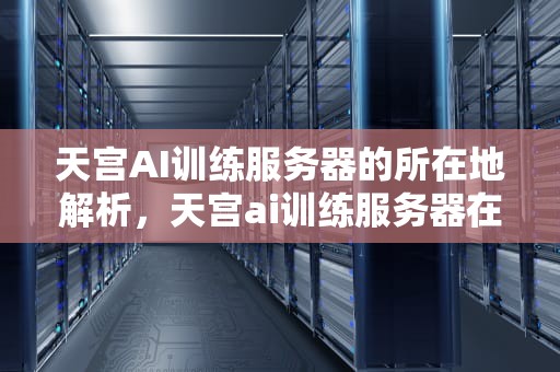 天宫AI训练服务器的所在地解析，天宫ai训练服务器在哪里