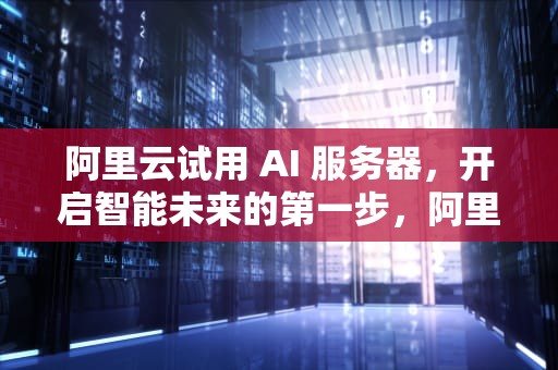 阿里云试用 AI 服务器，开启智能未来的第一步，阿里云试用ai服务器怎么用