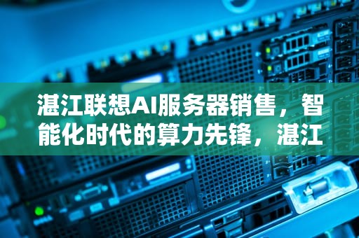 湛江联想AI服务器销售，智能化时代的算力先锋，湛江联想ai服务器销售电话