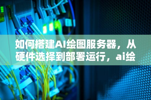 如何搭建AI绘图服务器，从硬件选择到部署运行，ai绘图服务器如何搭建教程