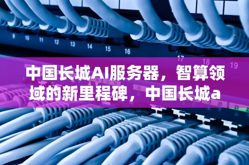 中国长城AI服务器，智算领域的新里程碑，中国长城ai服务器新品订单火爆