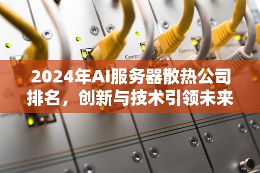 2024年AI服务器散热公司排名，创新与技术引领未来，ai服务器散热公司排名前十