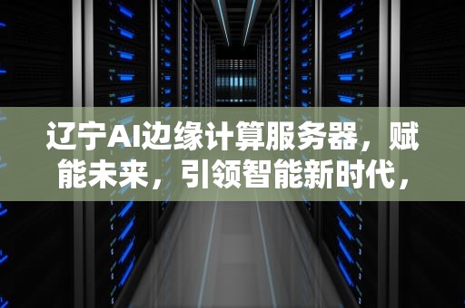 辽宁AI边缘计算服务器，赋能未来，引领智能新时代，辽宁ai边缘计算服务器有哪些