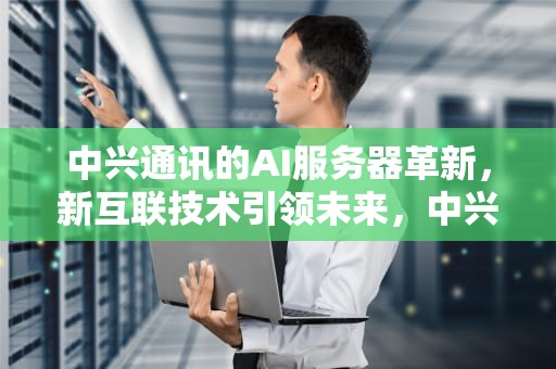 中兴通讯的AI服务器革新，新互联技术引领未来，中兴通讯的AI服务器采用什么芯片