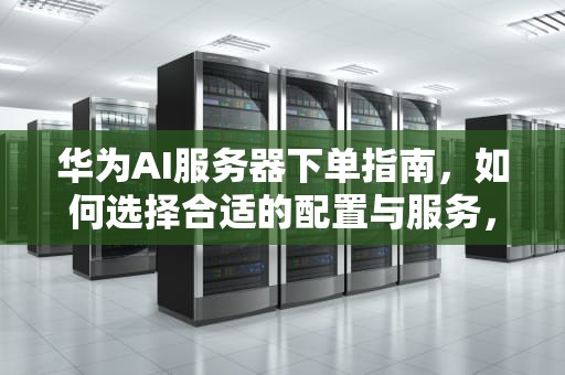华为AI服务器下单指南，如何选择合适的配置与服务，华为下单ai服务器在哪看