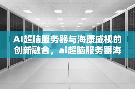 AI超脑服务器与海康威视的创新融合，ai超脑服务器海康能用吗