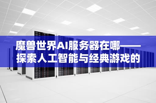 魔兽世界AI服务器在哪——探索人工智能与经典游戏的融合，魔兽世界ai服务器在哪里
