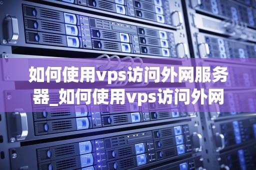 如何使用vps访问外网服务器_如何使用vps访问外网服务器端口_如何使用VPS访问外网服务器