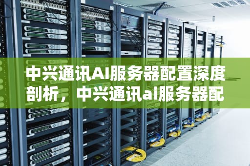 中兴通讯AI服务器配置深度剖析，中兴通讯ai服务器配置参数