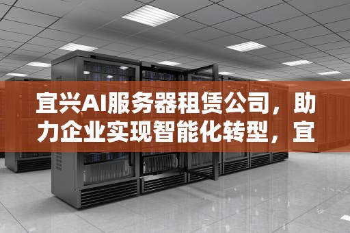 宜兴AI服务器租赁公司，助力企业实现智能化转型，宜兴ai服务器租赁公司地址