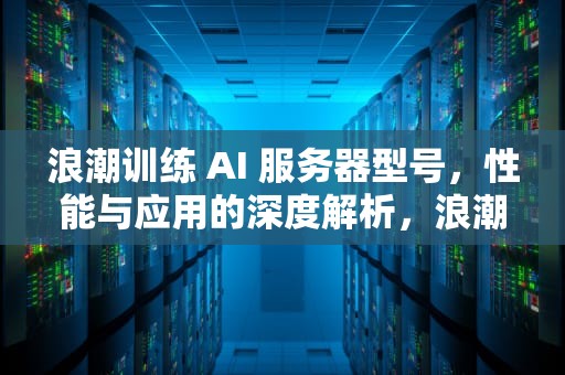 浪潮训练 AI 服务器型号，性能与应用的深度解析，浪潮训练ai服务器型号怎么看