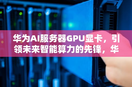华为AI服务器GPU显卡，引领未来智能算力的先锋，华为服务器 显卡