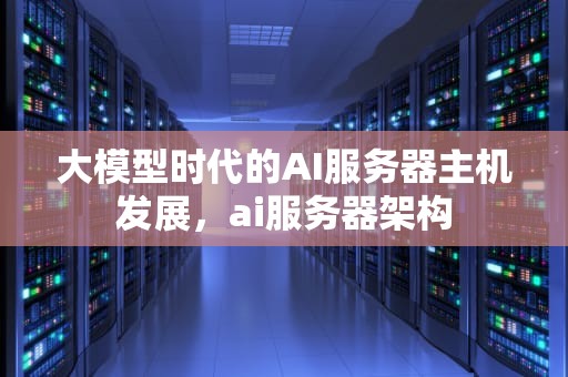 大模型时代的AI服务器主机发展，ai服务器架构