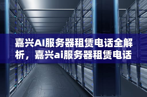 嘉兴AI服务器租赁电话全解析，嘉兴ai服务器租赁电话号码