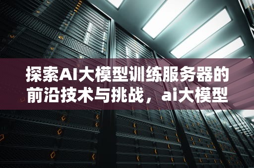 探索AI大模型训练服务器的前沿技术与挑战，ai大模型训练服务器怎么用