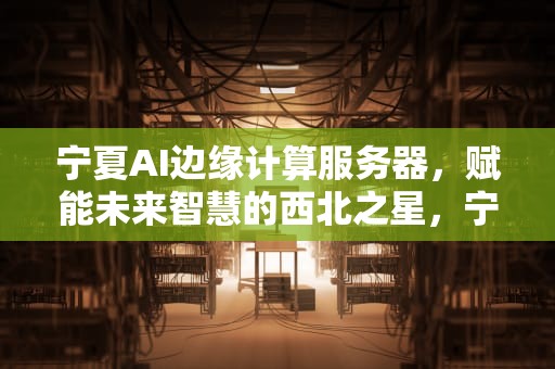 宁夏AI边缘计算服务器，赋能未来智慧的西北之星，宁夏ai边缘计算服务器有哪些