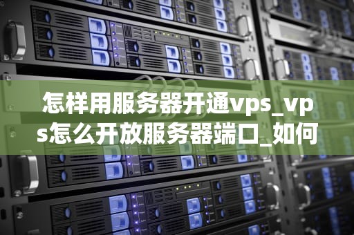 怎样用服务器开通vps_vps怎么开放服务器端口_如何通过服务器开通VPS