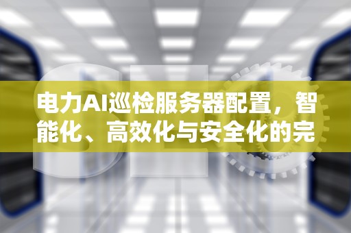 电力AI巡检服务器配置，智能化、高效化与安全化的完美结合，电力ai巡检服务器配置要求