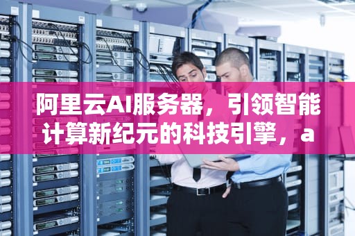 阿里云AI服务器，引领智能计算新纪元的科技引擎，ai阿里云什么服务器好用