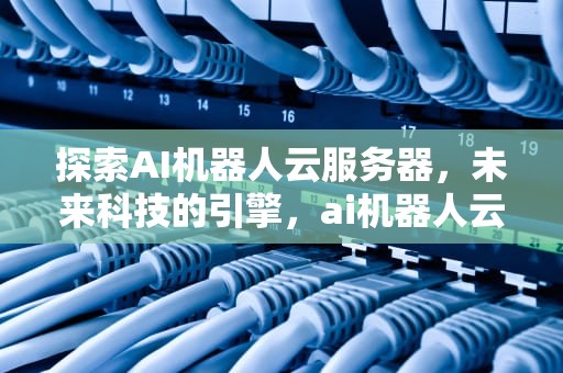 探索AI机器人云服务器，未来科技的引擎，ai机器人云服务器搭建