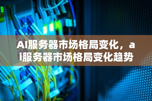 AI服务器市场格局变化，ai服务器市场格局变化趋势