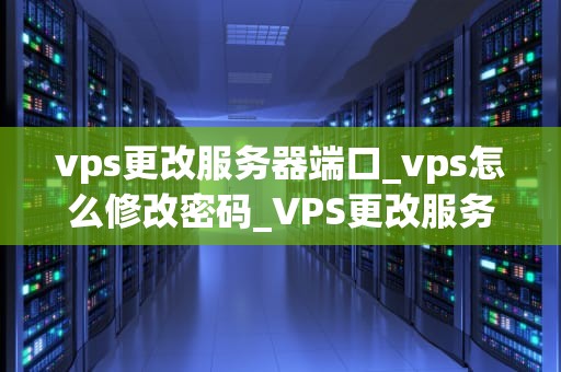 vps更改服务器端口_vps怎么修改密码_VPS更改服务器端口的步骤与注意事项