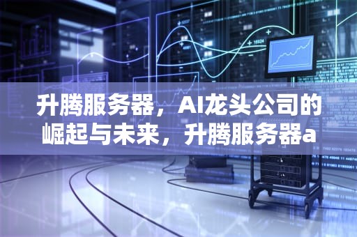 升腾服务器，AI龙头公司的崛起与未来，升腾服务器ai龙头公司是哪家