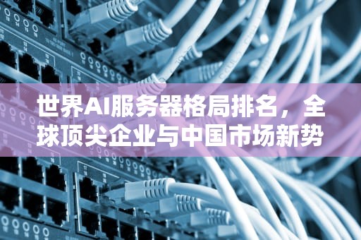 世界AI服务器格局排名，全球顶尖企业与中国市场新势力，世界ai服务器格局排名前十