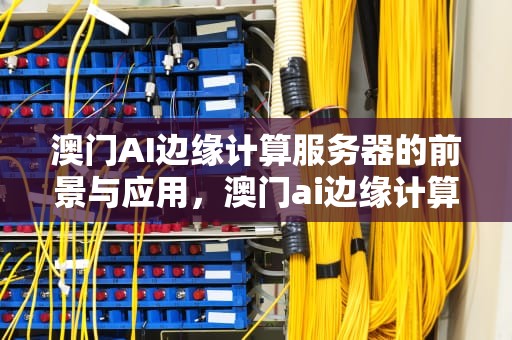 澳门AI边缘计算服务器的前景与应用，澳门ai边缘计算服务器