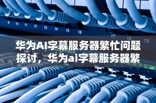华为AI字幕服务器繁忙问题探讨，华为ai字幕服务器繁忙怎么解决