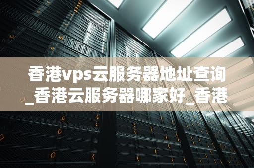 香港vps云服务器地址查询_香港云服务器哪家好_香港VPS云服务器地址查询的全面指南