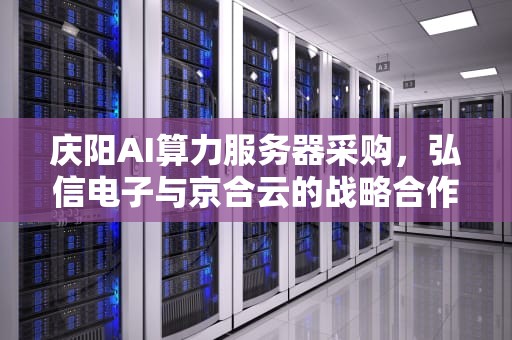 庆阳AI算力服务器采购，弘信电子与京合云的战略合作，庆阳采购ai服务器公司地址
