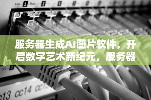 服务器生成AI图片软件，开启数字艺术新纪元，服务器生成ai图片软件下载