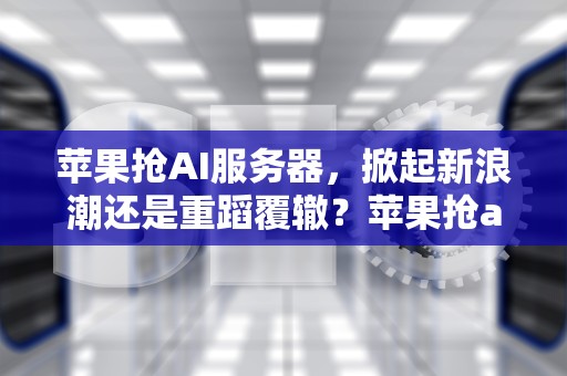 苹果抢AI服务器，掀起新浪潮还是重蹈覆辙？苹果抢ai服务器吗安全吗